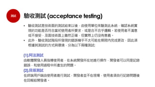 測試 驗收測試 (acceptance testing)
• 驗收測試是技術面的測試結束以後，由使用單位來驗測此系統，確認系統實
現的功能是否符合當初使用者所要求，或是合不合乎邏輯。若使用者不滿意
或不接受，及面技術面上雖然正確，但實際上仍沒有意義。
• 此外，驗收測試階段所發現的錯誤幾乎不太可能在期限內完成更改，因此須
根據其測試的方式與環境，分為以下兩種測試:
(1).阿法測試
由軟體開發人員指導使用者，在系統開發所在地進行操作，開發者可以同是記錄
錯誤，和使用過程中所產生的問題。
(2).貝塔測試
在終端用戶端由使用者進行測試，開發者並不在現場，使用者須自行記錄問題後
在回報給開發者。
 