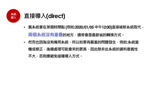 系統
導入 直接導入(direct)
• 舊系統會在某個時間點 (例如:2020/01/05 中午12:00)直接被新系統取代，
兩個系統沒有重疊的地方，通常會是最節省的轉換方式。
• 然而也因為沒有備用系統，所以如果有嚴重的問題發生，例如:系統當
機或修正，後續處理可能會來的更高，因此除非此系統的資料意義性
不大，否則應避免這種導入方式。
 