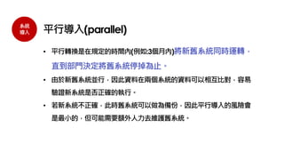 系統
導入 平行導入(parallel)
• 平行轉換是在規定的時間內(例如:3個月內)將新舊系統同時運轉，
直到部門決定將舊系統停掉為止。
• 由於新舊系統並行，因此資料在兩個系統的資料可以相互比對，容易
驗證新系統是否正確的執行。
• 若新系統不正確，此時舊系統可以做為備份，因此平行導入的風險會
是最小的，但可能需要額外人力去維護舊系統。
 