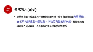 系統
導入 領航導入(pilot)
• 領航轉換是介於直接與平行轉換間的方法，也稱為區域或是先導轉換，
在公司內部選定一個地點，以執行完整的新系統，待這個地點
確認導入成功以後，再將其成功模式複製到其他地方。
 