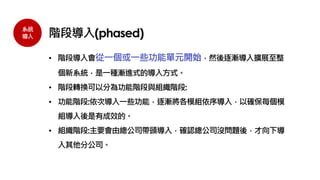 系統
導入 階段導入(phased)
• 階段導入會從一個或一些功能單元開始，然後逐漸導入擴展至整
個新系統，是一種漸進式的導入方式。
• 階段轉換可以分為功能階段與組織階段:
• 功能階段:依次導入一些功能，逐漸將各模組依序導入，以確保每個模
組導入後是有成效的。
• 組織階段:主要會由總公司帶頭導入，確認總公司沒問題後，才向下導
入其他分公司。
 