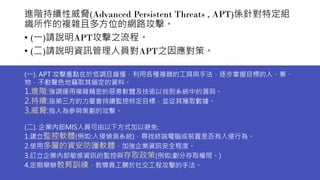 進階持續性威脅(Advanced Persistent Threats , APT)係針對特定組
織所作的複雜且多方位的網路攻擊。
• (一)請說明APT攻擊之流程。
• (二)請說明資訊管理人員對APT之因應對策。
(一). APT 攻擊重點在於低調且緩慢，利用各種複雜的工具與手法，逐步掌握目標的人、事、
物，不動聲色地竊取其鎖定的資料。
1.進階:強調運用複雜精密的惡意軟體及技術以找到系統中的漏洞。
2.持續:指第三方的力量會持續監控特定目標，並從其獲取數據。
3.威脅:指人為參與策劃的攻擊。
(二). 企業內部MIS人員可由以下方式加以避免:
1.建立監控軟體(例如:入侵偵測系統)，尋找終端電腦或裝置是否有入侵行為。
2.使用多層的資安防護軟體，加強企業資訊安全程度。
3.訂立企業內部敏感資訊的監控與存取政策(例如:劃分存取權限。)
4.定期舉辦教育訓練，教導員工關於社交工程攻擊的手法。
 