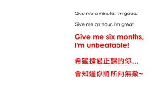Give me a minute, I'm good.
Give me an hour, I'm great
Give me six months,
I'm unbeatable!
希望撐過正課的你…
會知道你將所向無敵~
 