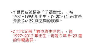 •Y 世代或被稱為「千禧世代」，為
1981~1996 年出生，以 2020 年來看是
介於 24~39 歲之間的族群。
•Z 世代又稱「數位原生世代」，為
1997~2012 年出生，則是今年 8~23 歲
的年輕族群。
 