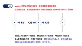 有線 無線 again…只要偵測到RTS或CTS，各設備就不會傳輸資料
請記得這段話，因為這個機制解決了終端節點藏匿 (terminal hidden) 的問題
B
A C
前提:A和B屬於同一個網路，B和C屬於同一個網路，A和C屬於不同網路
當A要傳給B的時候，其實C不會知道，但因為CSMA/CA中，B(收方)會發出
CTS因此C就會知道B處於忙碌狀態，而不動作…
RTS CTS CTS
 
