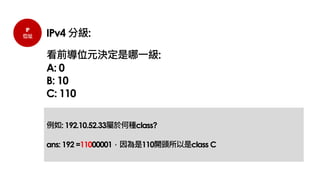 IP
位址 IPv4 分級:
看前導位元決定是哪一級:
A: 0
B: 10
C: 110
例如: 192.10.52.33屬於何種class?
ans: 192 =11000001，因為是110開頭所以是class C
 