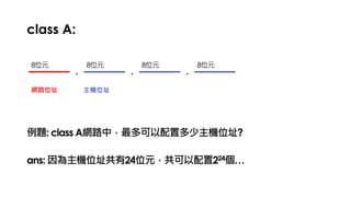 class A:
. . .
網路位址 主機位址
例題: class A網路中，最多可以配置多少主機位址?
8位元 8位元 8位元 8位元
ans: 因為主機位址共有24位元，共可以配置224個…
 