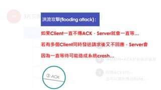 TCP 3方交握 (three way handshaking)
1
2
傳送SYN封包要求連線
傳送SYN+ACK封包確認連線
3 回傳ACK封包，
並可以開始傳送Data…
如果Client一直不傳ACK，Server就會一直等…
若有多個Client同時發送請求後又不回應，Server會
因為一直等待可能造成系統crash…
洪流攻擊(flooding attack) :
 