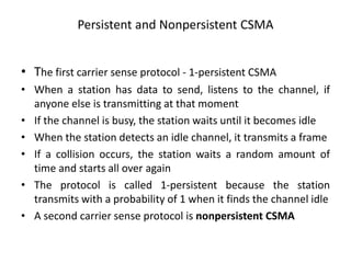 Persistent and Nonpersistent CSMA
• The first carrier sense protocol - 1-persistent CSMA
• When a station has data to send, listens to the channel, if
anyone else is transmitting at that moment
• If the channel is busy, the station waits until it becomes idle
• When the station detects an idle channel, it transmits a frame
• If a collision occurs, the station waits a random amount of
time and starts all over again
• The protocol is called 1-persistent because the station
transmits with a probability of 1 when it finds the channel idle
• A second carrier sense protocol is nonpersistent CSMA
 