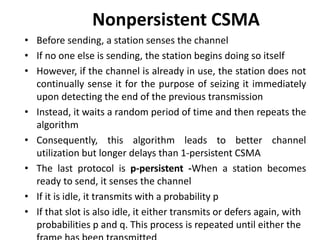 Nonpersistent CSMA
• Before sending, a station senses the channel
• If no one else is sending, the station begins doing so itself
• However, if the channel is already in use, the station does not
continually sense it for the purpose of seizing it immediately
upon detecting the end of the previous transmission
• Instead, it waits a random period of time and then repeats the
algorithm
• Consequently, this algorithm leads to better channel
utilization but longer delays than 1-persistent CSMA
• The last protocol is p-persistent -When a station becomes
ready to send, it senses the channel
• If it is idle, it transmits with a probability p
• If that slot is also idle, it either transmits or defers again, with
probabilities p and q. This process is repeated until either the
 