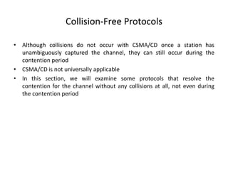 Collision-Free Protocols
• Although collisions do not occur with CSMA/CD once a station has
unambiguously captured the channel, they can still occur during the
contention period
• CSMA/CD is not universally applicable
• In this section, we will examine some protocols that resolve the
contention for the channel without any collisions at all, not even during
the contention period
 