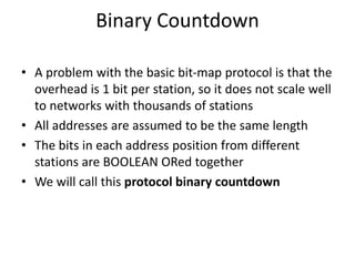 Binary Countdown
• A problem with the basic bit-map protocol is that the
overhead is 1 bit per station, so it does not scale well
to networks with thousands of stations
• All addresses are assumed to be the same length
• The bits in each address position from different
stations are BOOLEAN ORed together
• We will call this protocol binary countdown
 