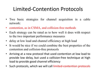 Limited-Contention Protocols
• Two basic strategies for channel acquisition in a cable
network:
• contention, as in CSMA, and collision-free methods
• Each strategy can be rated as to how well it does with respect
to the two important performance measures
• delay at low load and channel efficiency at high load
• It would be nice if we could combine the best properties of the
contention and collision-free protocols
• Arriving at a new protocol that used contention at low load to
provide low delay, but used a collision-free technique at high
load to provide good channel efficiency
• Such protocols, which we will call limited-contention protocols
 