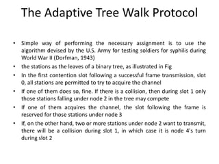 The Adaptive Tree Walk Protocol
• Simple way of performing the necessary assignment is to use the
algorithm devised by the U.S. Army for testing soldiers for syphilis during
World War II (Dorfman, 1943)
• the stations as the leaves of a binary tree, as illustrated in Fig
• In the first contention slot following a successful frame transmission, slot
0, all stations are permitted to try to acquire the channel
• If one of them does so, fine. If there is a collision, then during slot 1 only
those stations falling under node 2 in the tree may compete
• If one of them acquires the channel, the slot following the frame is
reserved for those stations under node 3
• If, on the other hand, two or more stations under node 2 want to transmit,
there will be a collision during slot 1, in which case it is node 4's turn
during slot 2
 