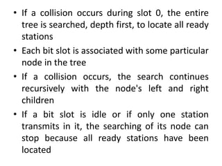 • If a collision occurs during slot 0, the entire
tree is searched, depth first, to locate all ready
stations
• Each bit slot is associated with some particular
node in the tree
• If a collision occurs, the search continues
recursively with the node's left and right
children
• If a bit slot is idle or if only one station
transmits in it, the searching of its node can
stop because all ready stations have been
located
 