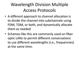 Wavelength Division Multiple
Access Protocols
• A different approach to channel allocation is
to divide the channel into subchannels using
FDM, TDM, or both, and dynamically allocate
them as needed
• Schemes like this are commonly used on fiber
optic LANs to permit different conversations
to use different wavelengths (i.e., frequencies)
at the same time.
 