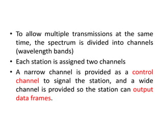 • To allow multiple transmissions at the same
time, the spectrum is divided into channels
(wavelength bands)
• Each station is assigned two channels
• A narrow channel is provided as a control
channel to signal the station, and a wide
channel is provided so the station can output
data frames.
 