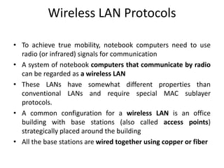 Wireless LAN Protocols
• To achieve true mobility, notebook computers need to use
radio (or infrared) signals for communication
• A system of notebook computers that communicate by radio
can be regarded as a wireless LAN
• These LANs have somewhat different properties than
conventional LANs and require special MAC sublayer
protocols.
• A common configuration for a wireless LAN is an office
building with base stations (also called access points)
strategically placed around the building
• All the base stations are wired together using copper or fiber
 