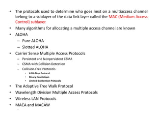 • The protocols used to determine who goes next on a multiaccess channel
belong to a sublayer of the data link layer called the MAC (Medium Access
Control) sublayer.
• Many algorithms for allocating a multiple access channel are known
• ALOHA
– Pure ALOHA
– Slotted ALOHA
• Carrier Sense Multiple Access Protocols
– Persistent and Nonpersistent CSMA
– CSMA with Collision Detection
– Collision-Free Protocols
• A Bit-Map Protocol
• Binary Countdown
• Limited-Contention Protocols
• The Adaptive Tree Walk Protocol
• Wavelength Division Multiple Access Protocols
• Wireless LAN Protocols
• MACA and MACAW
–
 