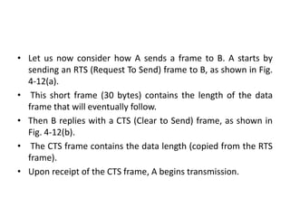• Let us now consider how A sends a frame to B. A starts by
sending an RTS (Request To Send) frame to B, as shown in Fig.
4-12(a).
• This short frame (30 bytes) contains the length of the data
frame that will eventually follow.
• Then B replies with a CTS (Clear to Send) frame, as shown in
Fig. 4-12(b).
• The CTS frame contains the data length (copied from the RTS
frame).
• Upon receipt of the CTS frame, A begins transmission.
 