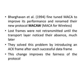 • Bharghavan et al. (1994) fine tuned MACA to
improve its performance and renamed their
new protocol MACAW (MACA for Wireless)
• Lost frames were not retransmitted until the
transport layer noticed their absence, much
later
• They solved this problem by introducing an
ACK frame after each successful data frame
• This change improves the fairness of the
protocol
 