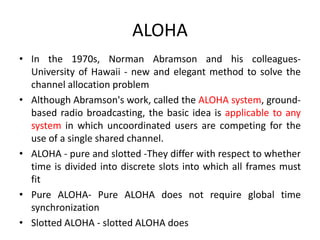 ALOHA
• In the 1970s, Norman Abramson and his colleagues-
University of Hawaii - new and elegant method to solve the
channel allocation problem
• Although Abramson's work, called the ALOHA system, ground-
based radio broadcasting, the basic idea is applicable to any
system in which uncoordinated users are competing for the
use of a single shared channel.
• ALOHA - pure and slotted -They differ with respect to whether
time is divided into discrete slots into which all frames must
fit
• Pure ALOHA- Pure ALOHA does not require global time
synchronization
• Slotted ALOHA - slotted ALOHA does
 