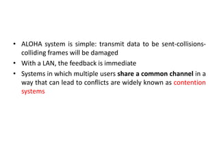 • ALOHA system is simple: transmit data to be sent-collisions-
colliding frames will be damaged
• With a LAN, the feedback is immediate
• Systems in which multiple users share a common channel in a
way that can lead to conflicts are widely known as contention
systems
 