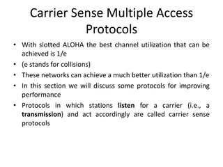 Carrier Sense Multiple Access
Protocols
• With slotted ALOHA the best channel utilization that can be
achieved is 1/e
• (e stands for collisions)
• These networks can achieve a much better utilization than 1/e
• In this section we will discuss some protocols for improving
performance
• Protocols in which stations listen for a carrier (i.e., a
transmission) and act accordingly are called carrier sense
protocols
 