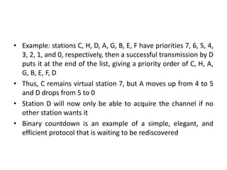• Example: stations C, H, D, A, G, B, E, F have priorities 7, 6, 5, 4,
3, 2, 1, and 0, respectively, then a successful transmission by D
puts it at the end of the list, giving a priority order of C, H, A,
G, B, E, F, D
• Thus, C remains virtual station 7, but A moves up from 4 to 5
and D drops from 5 to 0
• Station D will now only be able to acquire the channel if no
other station wants it
• Binary countdown is an example of a simple, elegant, and
efficient protocol that is waiting to be rediscovered
 