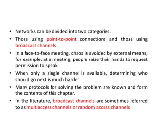 • Networks can be divided into two categories:
• Those using point-to-point connections and those using
broadcast channels
• In a face-to-face meeting, chaos is avoided by external means,
for example, at a meeting, people raise their hands to request
permission to speak
• When only a single channel is available, determining who
should go next is much harder
• Many protocols for solving the problem are known and form
the contents of this chapter.
• In the literature, broadcast channels are sometimes referred
to as multiaccess channels or random access channels
 