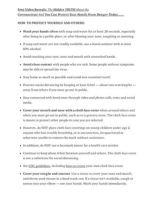 Free Video Reveals: The Hidden TRUTH About the
Coronavirus! And You Can Protect Your Family From Danger Today……
HOW TO PROTECT YOURSELF AND OTHERS:
Wash your hands often with soap and water for at least 20 seconds, especially
after being in a public place, or after blowing your nose, coughing or sneezing.
If soap and water are not readily available, use a hand sanitizer with at least
60% alcohol.
Avoid touching your eyes, nose and mouth with unwashed hands.
Avoid close contact with people who are sick. Some people without symptoms
may be able to spread the virus.
Stay home as much as possible and avoid non-essential travel.
Practice social distancing by keeping at least 6 feet — about two arm lengths —
away from others if you must go out in public.
Stay connected with loved ones through video and phone calls, texts and social
media.
Cover your mouth and nose with a cloth face cover when around others and
when you must go out in public, such as to a grocery store. The cloth face cover
is meant to protect other people in case you are infected.
However, do NOT place cloth face coverings on young children under age 2,
anyone who has trouble breathing, or is unconscious, incapacitated or
otherwise unable to remove the mask without assistance.
In addition, do NOT use a facemask meant for a health care worker.
Continue to keep about 6 feet between yourself and others. The cloth face cover
is not a substitute for social distancing.
See CDC guidelines, including how to create your own cloth face cover.
Cover your coughs and sneezes. Use a tissue to cover your nose and mouth,
and throw used tissues in a lined trash can. If a tissue isn’t available, cough or
sneeze into your elbow — not your hands. Wash your hands immediately.
 