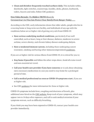 Clean and disinfect frequently touched surfaces daily. This includes tables,
doorknobs, light switches, countertops, handles, desks, phones, keyboards,
toilets, faucets and sinks. Follow CDC guidance.
Free Video Reveals: The Hidden TRUTH About the
Coronavirus! And You Can Protect Your Family From Danger Today……
According to the CDC, early information shows that older adults, people who live in
a nursing home or long-term care facility, and individuals of any age with the
conditions below are at higher risk of getting very sick from COVID-19:
Have serious underlying medical conditions, particularly if not well
controlled, such as heart, lung or liver disease; diabetes; moderate to severe
asthma; severe obesity; and chronic kidney disease undergoing dialysis.
Have a weakened immune system, including those undergoing cancer
treatment, smoking and having other immunocompromised conditions.
If you are at higher risk for serious illness from COVID-19, it is critical for you to:
Stay home if possible and follow the other steps above. Avoid all cruise travel
and non-essential air travel.
Call your health care provider if you have concerns or to ask about obtaining
extra necessary medications in case you need to stay home for a prolonged
period of time.
Call a medical professional as soon as COVID-19 symptoms start, if you are
at higher risk.
See CDC guidance for more information for those at higher risk.
COVID-19 symptoms include fever, coughing and shortness of breath, plus
additional ones listed on the CDC website. Keep track of your symptoms, which may
appear two to 14 days after exposure, and call to seek medical attention if your
symptoms worsen, such as difficulty breathing.
If you think you may have been exposed to COVID-19, contact your health care
provider immediately.
 