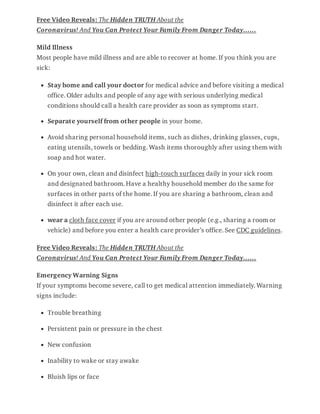 Free Video Reveals: The Hidden TRUTH About the
Coronavirus! And You Can Protect Your Family From Danger Today……
Mild Illness
Most people have mild illness and are able to recover at home. If you think you are
sick:
Stay home and call your doctor for medical advice and before visiting a medical
office. Older adults and people of any age with serious underlying medical
conditions should call a health care provider as soon as symptoms start.
Separate yourself from other people in your home.
Avoid sharing personal household items, such as dishes, drinking glasses, cups,
eating utensils, towels or bedding. Wash items thoroughly after using them with
soap and hot water.
On your own, clean and disinfect high-touch surfaces daily in your sick room
and designated bathroom. Have a healthy household member do the same for
surfaces in other parts of the home. If you are sharing a bathroom, clean and
disinfect it after each use.
wear a cloth face cover if you are around other people (e.g., sharing a room or
vehicle) and before you enter a health care provider’s office. See CDC guidelines.
Free Video Reveals: The Hidden TRUTH About the
Coronavirus! And You Can Protect Your Family From Danger Today……
Emergency Warning Signs
If your symptoms become severe, call to get medical attention immediately. Warning
signs include:
Trouble breathing
Persistent pain or pressure in the chest
New confusion
Inability to wake or stay awake
Bluish lips or face
 