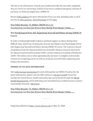 This list is not all inclusive. Consult your medical provider for any other symptoms
that are severe or concerning. Call 911 if you have a medical emergency and note if
you have, or think you might have, COVID-19.
Review CDC guidance for more information if you are sick, including what to do if
you live in close quarters, shared housing or have pets.
Free Video Reveals: The Hidden TRUTH About the
Coronavirus! And You Can Protect Your Family From Danger Today……
New Psychological First Aid: Supporting Yourself and Others during COVID-19
Course
In order to help people build resilience and lend support to others during these
difficult times, Red Cross Training Services has developed a new Psychological First
Aid: Supporting Yourself and Others during COVID-19 course. The content is based
on guidance from the American Red Cross Scientific Advisory Council, the Center
for Disease Control and Prevention (CDC), and the American Academy of Pediatrics
(AAP). The online course takes approximately one hour to complete and includes
content on recognizing stress as well as caring for yourself while supporting your
family and coworkers.
FINDING UP-TO-DATE INFORMATION
Visit redcross.org/coronavirus for more information on COVID-19 safety. For the
latest information, please visit the CDC website at cdc.gov/covid19. If you live
outside the United States, health and safety tips can be found through the World
Health Organization and by following your local Red Cross or Red Crescent society’s
social media channels ( directory).
Free Video Reveals: The Hidden TRUTH About the
Coronavirus! And You Can Protect Your Family From Danger Today……
. . .
Originally published at https://www.redcross.org on May 21, 2020.
 