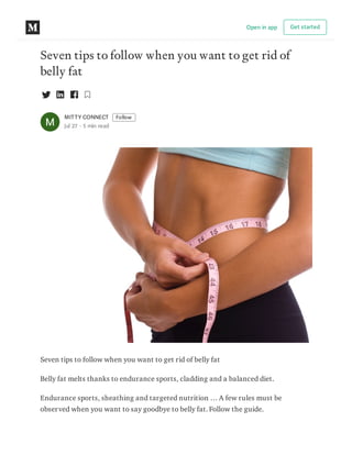 Seven tips to follow when you want to get rid of
belly fat
MITTY CONNECT Follow
Jul 27 · 5 min read
Seven tips to follow when you want to get rid of belly fat
Belly fat melts thanks to endurance sports, cladding and a balanced diet.
Endurance sports, sheathing and targeted nutrition … A few rules must be
observed when you want to say goodbye to belly fat. Follow the guide.
Open in app Get started
 