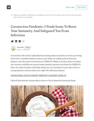 Anyone can publish on Mediumper our Policies, but we don’t fact-check every story. For more info about
the coronavirus, see cdc.gov.
Coronavirus Pandemic: 5 Foods Items To Boost
Your Immunity And Safeguard You From
Infections
Keto Diet Follow
Jun 16 · 4 min read
A nutritious diet and an optimally functioning immune system can never go wrong.
If you have a healthy immune system, your body can safeguard you from any
disease, even the novel coronavirus or COVID-19. While as of now, there is neither
any vaccine available nor proven home remedy to protect you from the COVID-19,
there are some vitamins and foods which you can inculcate in your diet to have a
strong immune system and in turn, fight the infectious disease.
28 DAYS MEAL PLAN TO BOOST IMMUNITY AGAINST COVID-19
Clinical Nutritionist Lovneet Batra shares a list of immunity-boosting foods.
Open in app Get started
 