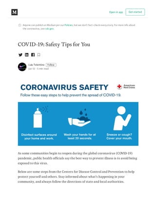 Anyone can publish on Mediumper our Policies, but we don’t fact-check every story. For more info about
the coronavirus, see cdc.gov.
COVID-19: Safety Tips for You
Luis Tolentino Follow
Jun 12 · 5 min read
As some communities begin to reopen during the global coronavirus (COVID-19)
pandemic, public health officials say the best way to prevent illness is to avoid being
exposed to this virus.
Below are some steps from the Centers for Disease Control and Prevention to help
protect yourself and others. Stay informed about what’s happening in your
community, and always follow the directions of state and local authorities.
Open in app Get started
 