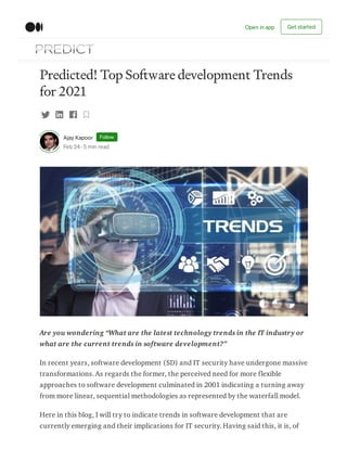 Predicted! Top Software development Trends
for 2021
Ajay Kapoor Follow
Feb 24 · 5 min read
Are you wondering “What are the latest technology trends in the IT industry or
what are the current trends in software development?”
In recent years, software development (SD) and IT security have undergone massive
transformations. As regards the former, the perceived need for more flexible
approaches to software development culminated in 2001 indicating a turning away
from more linear, sequential methodologies as represented by the waterfall model.
Here in this blog, I will try to indicate trends in software development that are
currently emerging and their implications for IT security. Having said this, it is, of
Open in app Get started
 