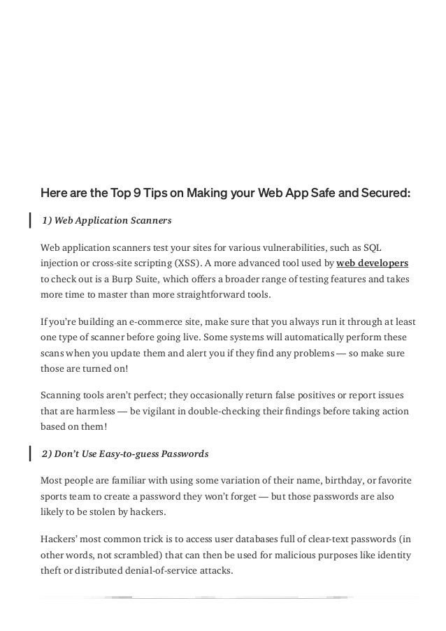 Here are the Top 9 Tips on Making your Web App Safe and Secured:
1) Web Application Scanners
Web application scanners test your sites for various vulnerabilities, such as SQL
injection or cross-site scripting (XSS). A more advanced tool used by web developers
to check out is a Burp Suite, which o몭ers a broader range of testing features and takes
more time to master than more straightforward tools.
If you’re building an e-commerce site, make sure that you always run it through at least
one type of scanner before going live. Some systems will automatically perform these
scans when you update them and alert you if they 몭nd any problems — so make sure
those are turned on!
Scanning tools aren’t perfect; they occasionally return false positives or report issues
that are harmless — be vigilant in double-checking their 몭ndings before taking action
based on them!
2) Don’t Use Easy-to-guess Passwords
Most people are familiar with using some variation of their name, birthday, or favorite
sports team to create a password they won’t forget — but those passwords are also
likely to be stolen by hackers.
Hackers’ most common trick is to access user databases full of clear-text passwords (in
other words, not scrambled) that can then be used for malicious purposes like identity
theft or distributed denial-of-service attacks.
 