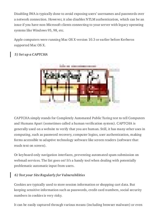Disabling IWA is typically done to avoid exposing users’ usernames and passwords over
a network connection. However, it also disables NTLM authentication, which can be an
issue if you have non-Microsoft clients connecting to your server with legacy operating
systems like Windows 95, 98, etc.
Apple computers were running Mac OS X version 10.3 or earlier before Kerberos
supported Mac OS X.
5) Set up a CAPTCHA
CAPTCHA simply stands for Completely Automated Public Turing test to tell Computers
and Humans Apart (sometimes called a human veri몭cation system). CAPTCHA is
generally used on a website to verify that you are human. Still, it has many other uses in
computing, such as password recovery, computer logins, user authentication, making
forms accessible to adaptive technology software like screen readers (software that
reads text on screen).
Or keyboard-only navigation interfaces, preventing automated spam submission on
webmail services. The list goes on! It’s a handy tool when dealing with potentially
problematic automatic input from users.
6) Test your Site Regularly for Vulnerabilities
Cookies are typically used to store session information or shopping cart data. But
keeping sensitive information such as passwords, credit card numbers, social security
numbers in cookies is very risky.
It can be easily captured through various means (including browser malware) or even
 