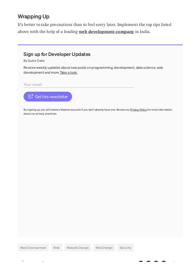Wrapping Up
It’s better to take precautions than to feel sorry later. Implement the top tips listed
above with the help of a leading web development company in India.
Sign up for Developer Updates
By Quick Code
Receive weekly updates about new posts on programming, development, data science, web
development and more Take a look.
Get this newsletter
By signing up, you will create a Medium account if you don’t already have one. Review our Privacy Policy for more information
about our privacy practices.
Web Development Web Website Design Web Design Security
Your email
 