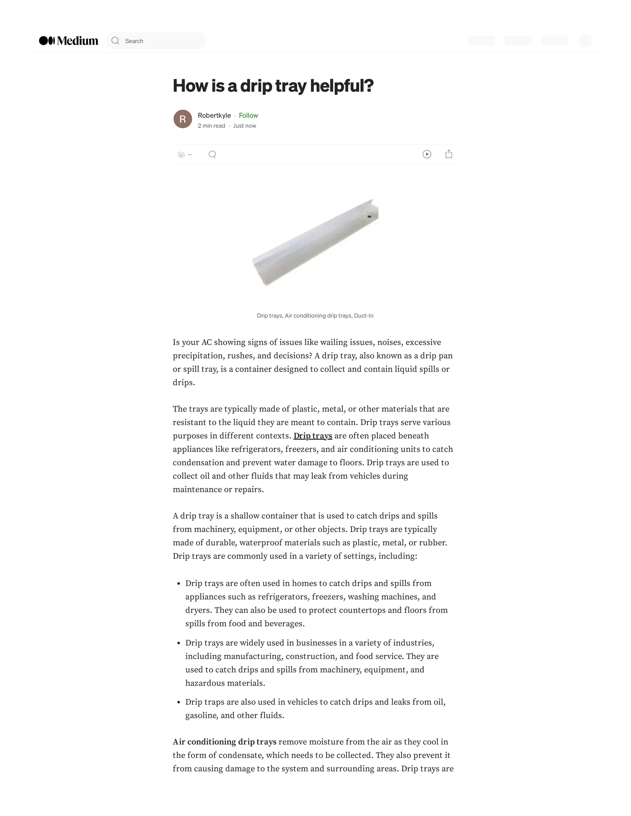 How is a drip tray helpful?
Robertkyle · Follow
2 min read · Just now
--
Drip trays, Air conditioning drip trays, Duct-In
Is your AC showing signs of issues like wailing issues, noises, excessive
precipitation, rushes, and decisions? A drip tray, also known as a drip pan
or spill tray, is a container designed to collect and contain liquid spills or
drips.
The trays are typically made of plastic, metal, or other materials that are
resistant to the liquid they are meant to contain. Drip trays serve various
purposes in different contexts. Drip trays are often placed beneath
appliances like refrigerators, freezers, and air conditioning units to catch
condensation and prevent water damage to floors. Drip trays are used to
collect oil and other fluids that may leak from vehicles during
maintenance or repairs.
A drip tray is a shallow container that is used to catch drips and spills
from machinery, equipment, or other objects. Drip trays are typically
made of durable, waterproof materials such as plastic, metal, or rubber.
Drip trays are commonly used in a variety of settings, including:
Drip trays are often used in homes to catch drips and spills from
appliances such as refrigerators, freezers, washing machines, and
dryers. They can also be used to protect countertops and floors from
spills from food and beverages.
Drip trays are widely used in businesses in a variety of industries,
including manufacturing, construction, and food service. They are
used to catch drips and spills from machinery, equipment, and
hazardous materials.
Drip traps are also used in vehicles to catch drips and leaks from oil,
gasoline, and other fluids.
Air conditioning drip trays remove moisture from the air as they cool in
the form of condensate, which needs to be collected. They also prevent it
from causing damage to the system and surrounding areas. Drip trays are
Search
 