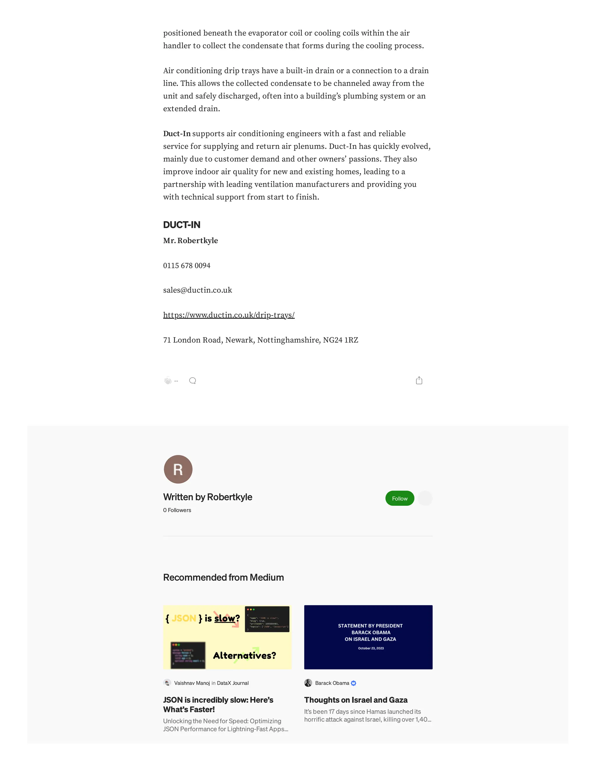 positioned beneath the evaporator coil or cooling coils within the air
handler to collect the condensate that forms during the cooling process.
Air conditioning drip trays have a built-in drain or a connection to a drain
line. This allows the collected condensate to be channeled away from the
unit and safely discharged, often into a building’s plumbing system or an
extended drain.
Duct-In supports air conditioning engineers with a fast and reliable
service for supplying and return air plenums. Duct-In has quickly evolved,
mainly due to customer demand and other owners’ passions. They also
improve indoor air quality for new and existing homes, leading to a
partnership with leading ventilation manufacturers and providing you
with technical support from start to finish.
DUCT-IN
Mr.Robertkyle
0115 678 0094
sales@ductin.co.uk
https://www.ductin.co.uk/drip-trays/
71 London Road, Newark, Nottinghamshire, NG24 1RZ
--
Written by Robertkyle
0 Followers
Follow
Recommended from Medium
Vaishnav Manoj in DataX Journal
JSON is incredibly slow: Here’s
What’s Faster!
Unlocking the Need for Speed: Optimizing
JSON Performance for Lightning-Fast Apps…
Barack Obama
Thoughts on Israel and Gaza
It’s been 17 days since Hamas launched its
horrific attack against Israel, killing over 1,40…
 
