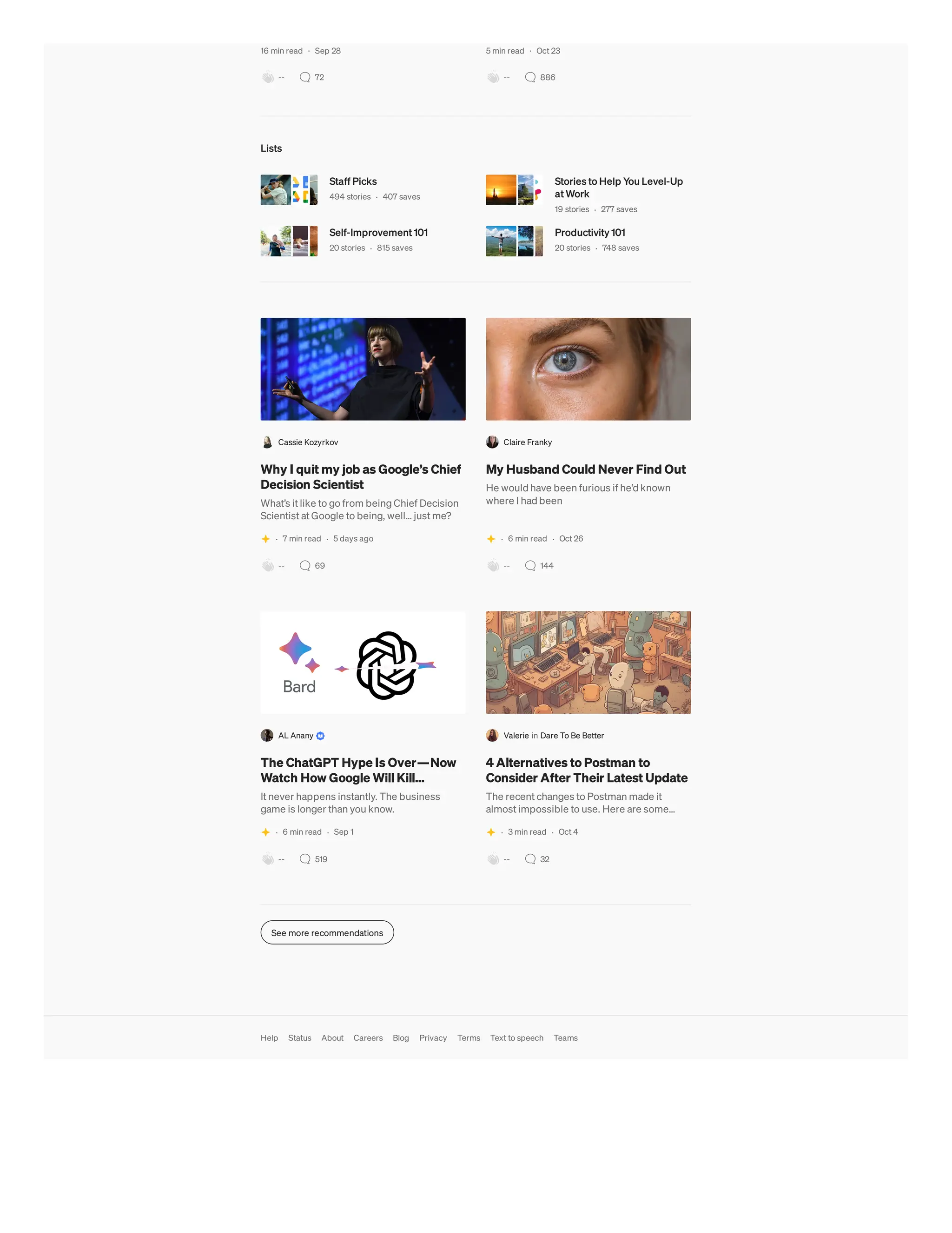 16 min read · Sep 28
-- 72
5 min read · Oct 23
-- 886
Lists
Staff Picks
494 stories · 407 saves
Stories to Help You Level-Up
at Work
19 stories · 277 saves
Self-Improvement 101
20 stories · 815 saves
Productivity 101
20 stories · 748 saves
Cassie Kozyrkov
Why I quit my job as Google’s Chief
Decision Scientist
What’s it like to go from being Chief Decision
Scientist at Google to being, well… just me?
· 7 min read · 5 days ago
-- 69
Claire Franky
My Husband Could Never Find Out
He would have been furious if he’d known
where I had been
· 6 min read · Oct 26
-- 144
AL Anany
The ChatGPT Hype Is Over—Now
Watch How Google Will Kill…
It never happens instantly. The business
game is longer than you know.
· 6 min read · Sep 1
-- 519
Valerie in Dare To Be Better
4 Alternatives to Postman to
Consider After Their Latest Update
The recent changes to Postman made it
almost impossible to use. Here are some…
· 3 min read · Oct 4
-- 32
See more recommendations
Help Status About Careers Blog Privacy Terms Text to speech Teams
 