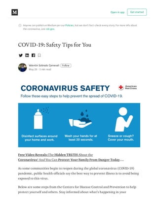 Anyone can publish on Mediumper our Policies, but we don’t fact-check every story. For more info about
the coronavirus, see cdc.gov.
COVID-19: Safety Tips for You
Valentin Sobrado Carnevali Follow
May 29 · 5 min read
Free Video Reveals:The Hidden TRUTH About the
Coronavirus! And You Can Protect Your Family From Danger Today….
As some communities begin to reopen during the global coronavirus (COVID-19)
pandemic, public health officials say the best way to prevent illness is to avoid being
exposed to this virus.
Below are some steps from the Centers for Disease Control and Prevention to help
protect yourself and others. Stay informed about what’s happening in your
Open in app Get started
 