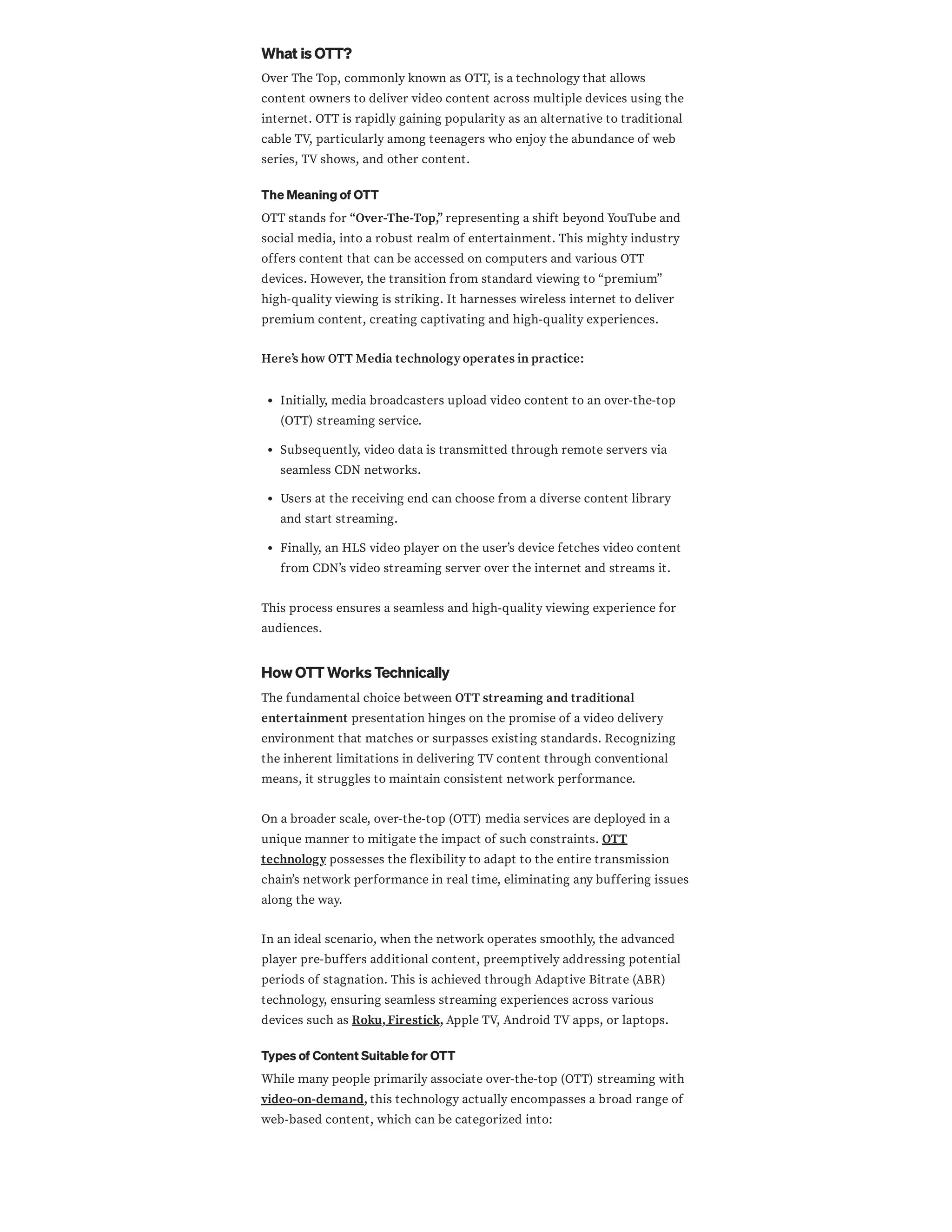 What is OTT?
Over The Top, commonly known as OTT, is a technology that allows
content owners to deliver video content across multiple devices using the
internet. OTT is rapidly gaining popularity as an alternative to traditional
cable TV, particularly among teenagers who enjoy the abundance of web
series, TV shows, and other content.
The Meaning of OTT
OTT stands for “Over-The-Top,” representing a shift beyond YouTube and
social media, into a robust realm of entertainment. This mighty industry
offers content that can be accessed on computers and various OTT
devices. However, the transition from standard viewing to “premium”
high-quality viewing is striking. It harnesses wireless internet to deliver
premium content, creating captivating and high-quality experiences.
Here’s how OTT Media technology operates in practice:
Initially, media broadcasters upload video content to an over-the-top
(OTT) streaming service.
Subsequently, video data is transmitted through remote servers via
seamless CDN networks.
Users at the receiving end can choose from a diverse content library
and start streaming.
Finally, an HLS video player on the user’s device fetches video content
from CDN’s video streaming server over the internet and streams it.
This process ensures a seamless and high-quality viewing experience for
audiences.
How OTT Works Technically
The fundamental choice between OTT streaming and traditional
entertainment presentation hinges on the promise of a video delivery
environment that matches or surpasses existing standards. Recognizing
the inherent limitations in delivering TV content through conventional
means, it struggles to maintain consistent network performance.
On a broader scale, over-the-top (OTT) media services are deployed in a
unique manner to mitigate the impact of such constraints. OTT
technology possesses the flexibility to adapt to the entire transmission
chain’s network performance in real time, eliminating any buffering issues
along the way.
In an ideal scenario, when the network operates smoothly, the advanced
player pre-buffers additional content, preemptively addressing potential
periods of stagnation. This is achieved through Adaptive Bitrate (ABR)
technology, ensuring seamless streaming experiences across various
devices such as Roku,Firestick, Apple TV, Android TV apps, or laptops.
Types of Content Suitable for OTT
While many people primarily associate over-the-top (OTT) streaming with
video-on-demand, this technology actually encompasses a broad range of
web-based content, which can be categorized into:
 
