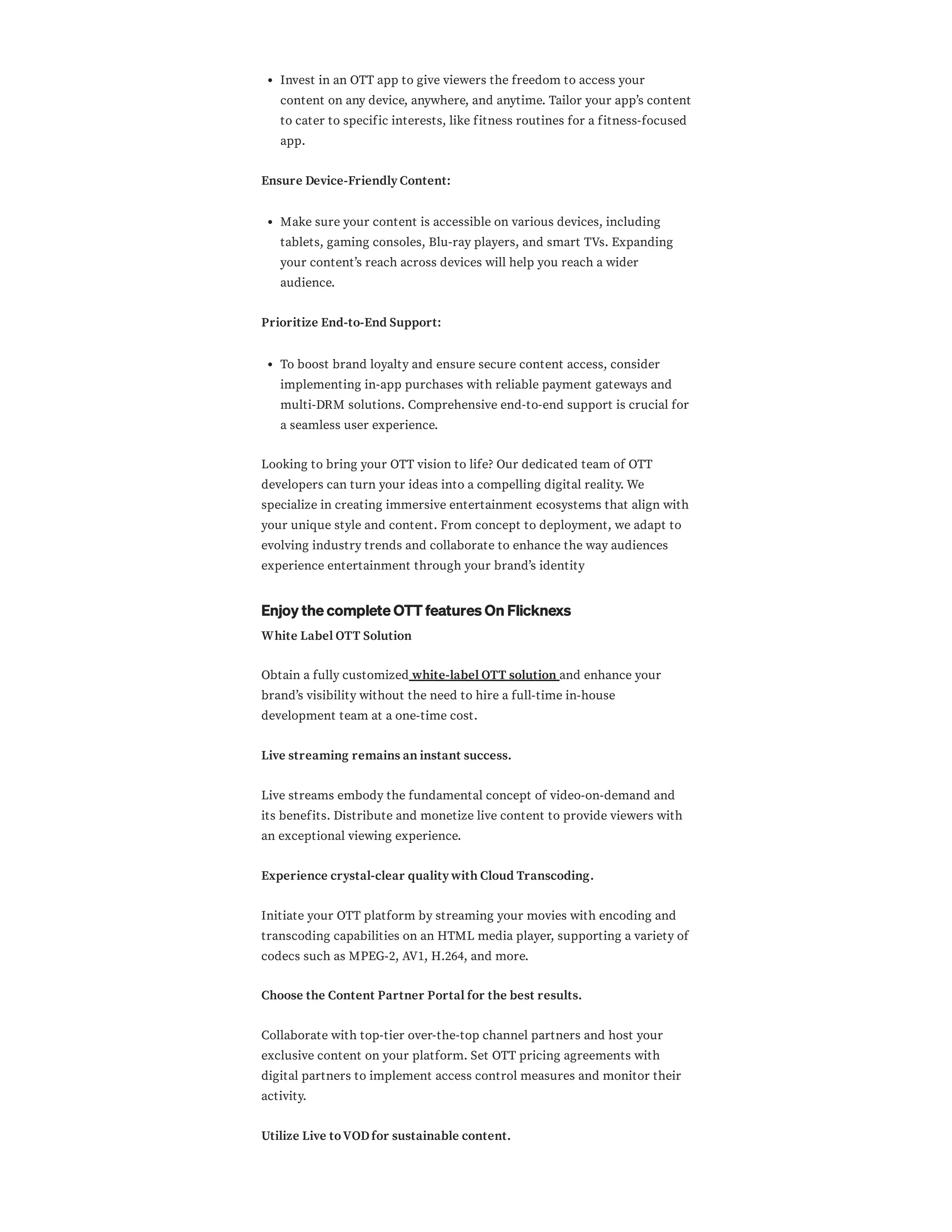 Invest in an OTT app to give viewers the freedom to access your
content on any device, anywhere, and anytime. Tailor your app’s content
to cater to specific interests, like fitness routines for a fitness-focused
app.
Ensure Device-Friendly Content:
Make sure your content is accessible on various devices, including
tablets, gaming consoles, Blu-ray players, and smart TVs. Expanding
your content’s reach across devices will help you reach a wider
audience.
Prioritize End-to-End Support:
To boost brand loyalty and ensure secure content access, consider
implementing in-app purchases with reliable payment gateways and
multi-DRM solutions. Comprehensive end-to-end support is crucial for
a seamless user experience.
Looking to bring your OTT vision to life? Our dedicated team of OTT
developers can turn your ideas into a compelling digital reality. We
specialize in creating immersive entertainment ecosystems that align with
your unique style and content. From concept to deployment, we adapt to
evolving industry trends and collaborate to enhance the way audiences
experience entertainment through your brand’s identity
Enjoy the complete OTT features On Flicknexs
White Label OTT Solution
Obtain a fully customized white-label OTT solution and enhance your
brand’s visibility without the need to hire a full-time in-house
development team at a one-time cost.
Live streaming remains an instant success.
Live streams embody the fundamental concept of video-on-demand and
its benefits. Distribute and monetize live content to provide viewers with
an exceptional viewing experience.
Experience crystal-clear quality with Cloud Transcoding.
Initiate your OTT platform by streaming your movies with encoding and
transcoding capabilities on an HTML media player, supporting a variety of
codecs such as MPEG-2, AV1, H.264, and more.
Choose the Content Partner Portal for the best results.
Collaborate with top-tier over-the-top channel partners and host your
exclusive content on your platform. Set OTT pricing agreements with
digital partners to implement access control measures and monitor their
activity.
Utilize Live toVODfor sustainable content.
 