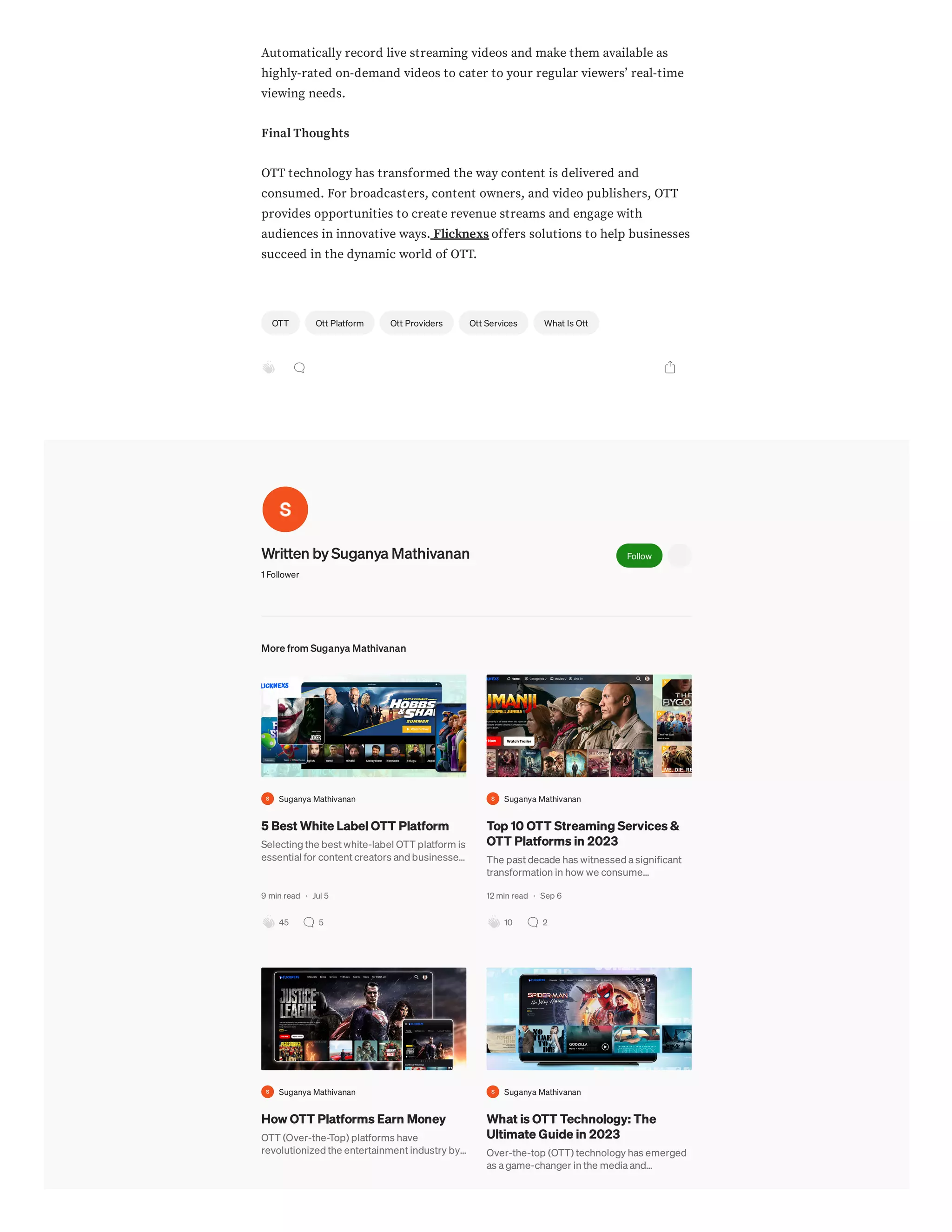 Automatically record live streaming videos and make them available as
highly-rated on-demand videos to cater to your regular viewers’ real-time
viewing needs.
Final Thoughts
OTT technology has transformed the way content is delivered and
consumed. For broadcasters, content owners, and video publishers, OTT
provides opportunities to create revenue streams and engage with
audiences in innovative ways. Flicknexs offers solutions to help businesses
succeed in the dynamic world of OTT.
Written by Suganya Mathivanan
1 Follower
Follow
More from Suganya Mathivanan
Suganya Mathivanan
5 Best White Label OTT Platform
Selecting the best white-label OTT platform is
essential for content creators and businesse…
9 min read · Jul 5
45 5
Suganya Mathivanan
Top 10 OTT Streaming Services &
OTT Platforms in 2023
The past decade has witnessed a significant
transformation in how we consume…
12 min read · Sep 6
10 2
Suganya Mathivanan
How OTT Platforms Earn Money
OTT (Over-the-Top) platforms have
revolutionized the entertainment industry by…
Suganya Mathivanan
What is OTT Technology: The
Ultimate Guide in 2023
Over-the-top (OTT) technology has emerged
as a game-changer in the media and…
OTT Ott Platform Ott Providers Ott Services What Is Ott
 