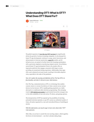 Understanding OTT: What Is OTT?
What Does OTT Stand For?
Suganya Mathivanan · Follow
7 min read · Just now
OTT Platform
The global expansion of over-the-top (OTT) services has significantly
driven the growth of various streaming companies. As the demand for
Smart TV app development continues to surge, newer innovations, and
advancements in Internet penetration, smart TV,mobile, and 5G
infrastructure, are poised to further boost the streaming marketplace,
with a particular emphasis on producing original content. Nevertheless,
several Smart TV app development firms in the market offer an
impressive platform that engages consumers with larger screens,
providing an exceptional viewing experience. Additionally, these apps
offer users enhanced surround sound, resulting in favorable adoption
rates, especially in the wake of the pandemic.
Now, let’s explore the meaning and definition of Over The Top (OTT), its
functionality, and why it’s relevant to your video business.
Over The Top, commonly known as OTT, is a technology that enables
content owners to oversee the delivery of video content across various
devices via the internet. OTT is rapidly gaining popularity as a viable
alternative to traditional cable television programming. This emerging
trend in OTT platform streaming is particularly favored by teenagers due
to the wide availability of new web series, TV shows, and gaming options.
The interpretation of OTT has opened up the possibility of watching
preloaded television episodes or any OTT content an unlimited number of
times, all neatly organized in a vast and centralized library of multilingual
movies.
With this information, you may be eager to learn more about what “OTT”
truly represents.
Well, folks, we are here to unveil this ever-exciting subject, which signifies
the future of entertainment — one that is already taking shape.
Search Medium
 