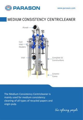 The Medium Consistency Centricleaner is
mainly used for medium consistency
cleaning of all types of recycled papers and
virgin pulp.
www.parason.com
MEDIUM CONSISTENCY CENTRICLEANER
the refining people
 